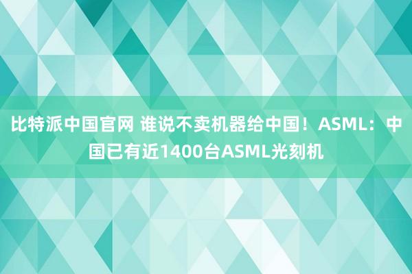 比特派中国官网 谁说不卖机器给中国！ASML：中国已有近1400台ASML光刻机