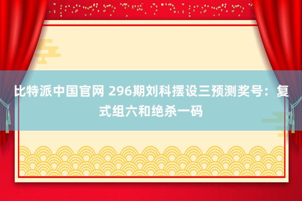 比特派中国官网 296期刘科摆设三预测奖号：复式组六和绝杀一码