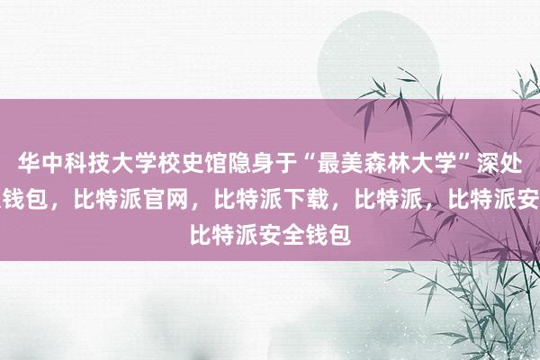 华中科技大学校史馆隐身于“最美森林大学”深处比特派钱包，比特派官网，比特派下载，比特派，比特派安全钱包