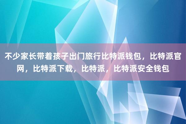 不少家长带着孩子出门旅行比特派钱包，比特派官网，比特派下载，比特派，比特派安全钱包