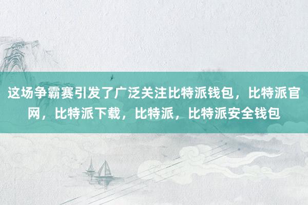 这场争霸赛引发了广泛关注比特派钱包，比特派官网，比特派下载，比特派，比特派安全钱包