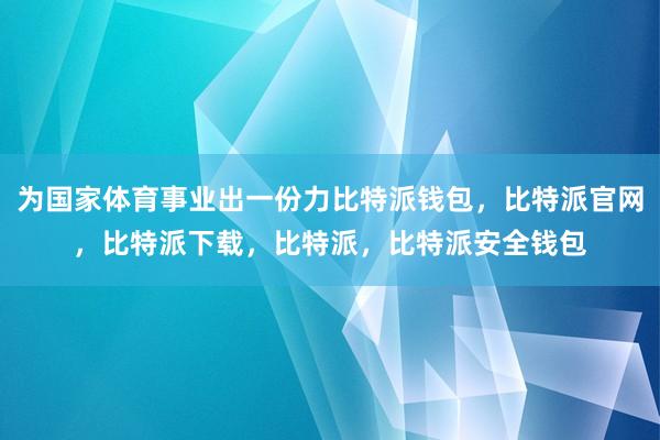 为国家体育事业出一份力比特派钱包，比特派官网，比特派下载，比特派，比特派安全钱包