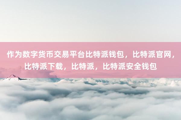 作为数字货币交易平台比特派钱包，比特派官网，比特派下载，比特派，比特派安全钱包