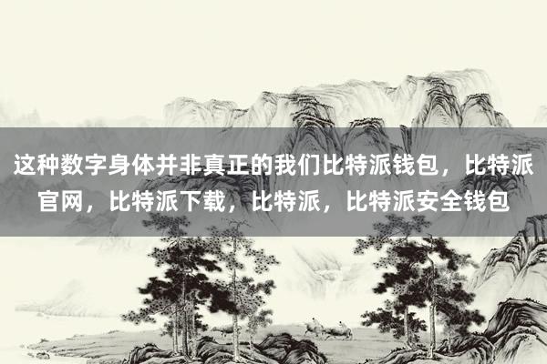 这种数字身体并非真正的我们比特派钱包，比特派官网，比特派下载，比特派，比特派安全钱包