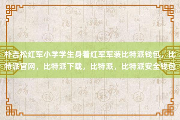 朴吉松红军小学学生身着红军军装比特派钱包，比特派官网，比特派下载，比特派，比特派安全钱包