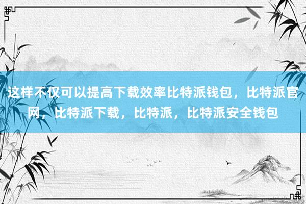 这样不仅可以提高下载效率比特派钱包，比特派官网，比特派下载，比特派，比特派安全钱包