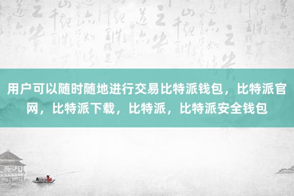 用户可以随时随地进行交易比特派钱包，比特派官网，比特派下载，比特派，比特派安全钱包