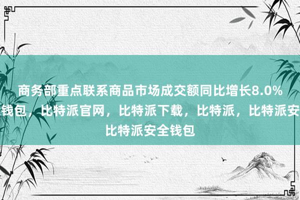 商务部重点联系商品市场成交额同比增长8.0%比特派钱包，比特派官网，比特派下载，比特派，比特派安全钱包