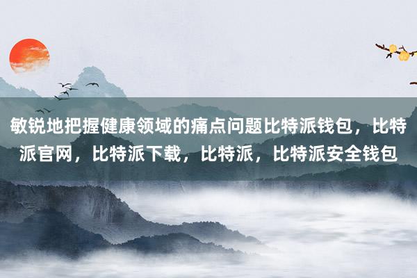 敏锐地把握健康领域的痛点问题比特派钱包，比特派官网，比特派下载，比特派，比特派安全钱包