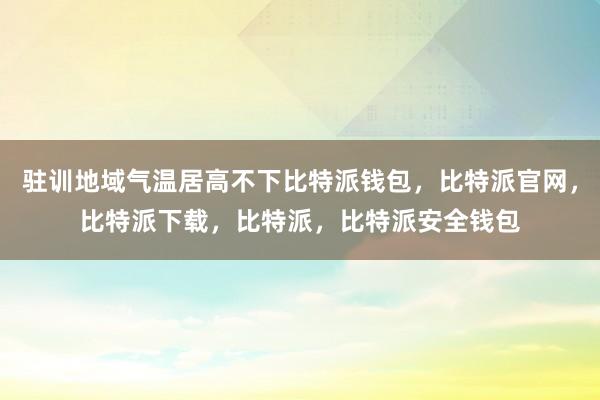 驻训地域气温居高不下比特派钱包，比特派官网，比特派下载，比特派，比特派安全钱包