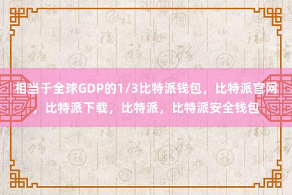 相当于全球GDP的1/3比特派钱包，比特派官网，比特派下载，比特派，比特派安全钱包