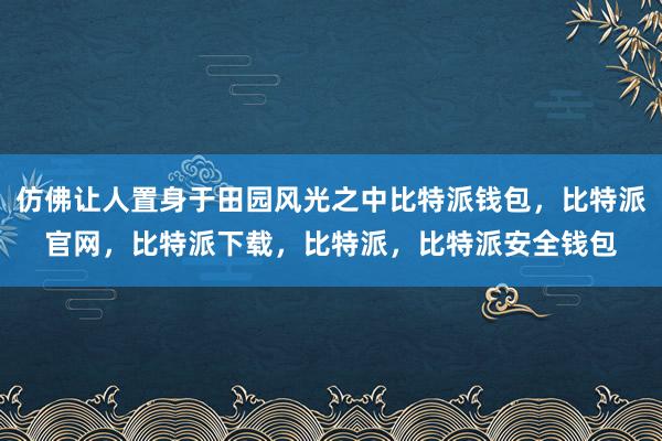 仿佛让人置身于田园风光之中比特派钱包，比特派官网，比特派下载，比特派，比特派安全钱包