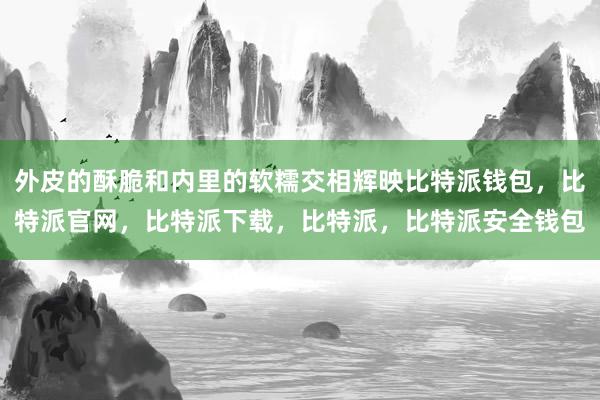 外皮的酥脆和内里的软糯交相辉映比特派钱包，比特派官网，比特派下载，比特派，比特派安全钱包