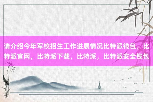 请介绍今年军校招生工作进展情况比特派钱包，比特派官网，比特派下载，比特派，比特派安全钱包