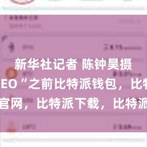 新华社记者 陈钟昊摄比特派CEO“之前比特派钱包，比特派官网，比特派下载，比特派，比特派安全钱包